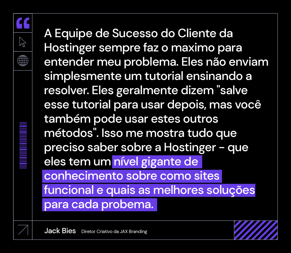 citação de Jack Bies, diretor criativo da Jax Branding: "A Equipe de Sucesso do Cliente da Hostinger sempre faz o maximo para entender meu problema. Eles não enviam simplesmente um tutorial ensinando a resolver. Eles geralmente dizem "salve esse tutorial para usar depois, mas você também pode usar estes outros métodos". Isso me mostra tudo que preciso saber sobre a Hostinger - que eles tem um nível gigante de conhecimento sobre como sites funcional e quais as melhores soluções para cada probema."