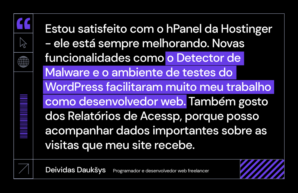 citação de deividas, programador e desenvolvedor web freelancer: "Estou satisfeito com o hPanel da Hostinger - ele está sempre melhorando. Novas funcionalidades como o Detector de Malware e o ambiente de testes do WordPress facilitaram muito meu trabalho como desenvolvedor web. Também gosto dos Relatórios de Acessp, porque posso acompanhar dados importantes sobre as visitas que meu site recebe."