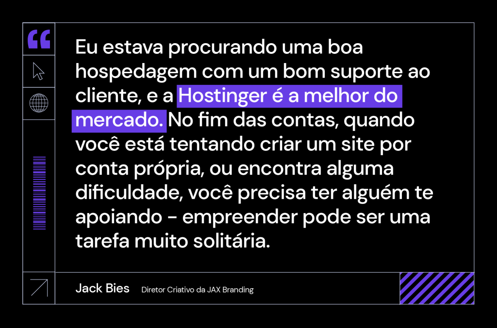 citação de Jack Bies, diretor criativo da Jax Branding: "Eu estava procurando uma boa hospedagem com um bom suporte ao cliente, e a Hostinger é a melhor do mercado. No fim das contas, quando você está tentando criar um site por conta própria, ou encontra alguma dificuldade, você precisa ter alguém te apoiando - empreender pode ser uma tarefa muito solitária".