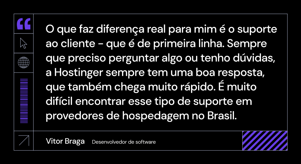 Citação de Vitor Braga, desenvolvedor de software: O que faz diferença real para mim é o suporte ao cliente - que é de primeira linha. Sempre que preciso perguntar algo ou tenho dúvidas, a Hostinger sempre tem uma boa resposta, que também chega muito rápido. É muito difícil encontrar esse tipo de suporte em provedores de hospedagem no Brasil.