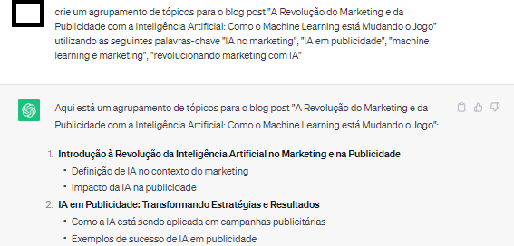 Input no chatgpt: "crie um agrupamento de tópicos para o blog post "A Revolução do Marketing e da Publicidade com a Inteligência Artificial: Como o Machine Learning está Mudando o Jogo" utilizando as seguintes palavras-chave "IA no marketing", "IA em publicidade", "machine learning e marketing", "revolucionando marketing com IA"". Output com 2 sugestões detalhadas em subtópicos